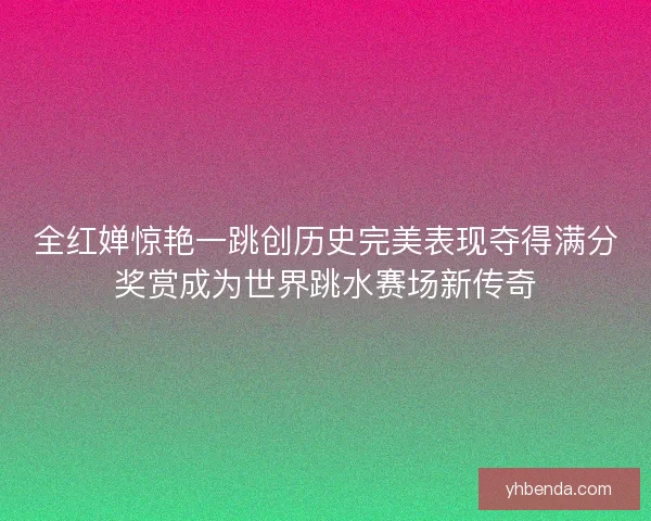 全红婵惊艳一跳创历史完美表现夺得满分奖赏成为世界跳水赛场新传奇