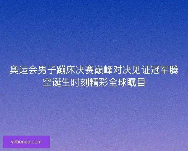 奥运会男子蹦床决赛巅峰对决见证冠军腾空诞生时刻精彩全球瞩目