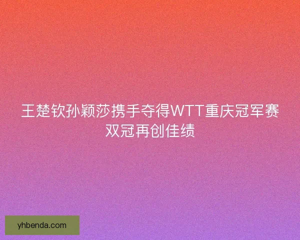 王楚钦孙颖莎携手夺得WTT重庆冠军赛双冠再创佳绩