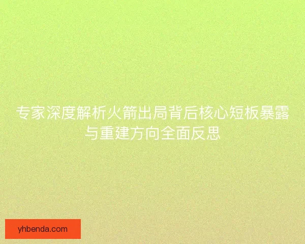 专家深度解析火箭出局背后核心短板暴露与重建方向全面反思