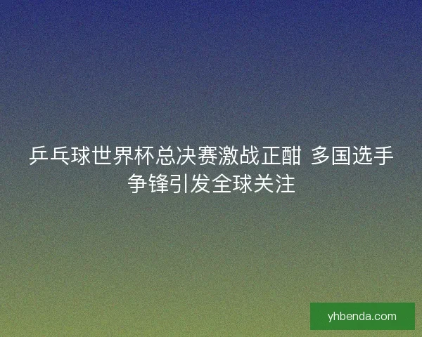乒乓球世界杯总决赛激战正酣 多国选手争锋引发全球关注