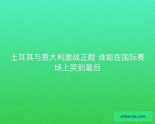 土耳其与意大利激战正酣 谁能在国际赛场上笑到最后