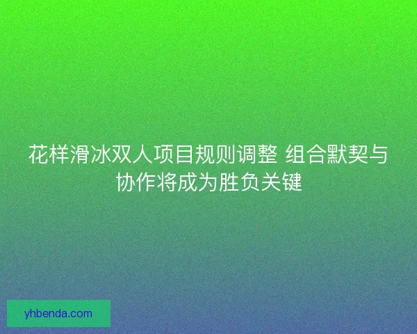 花样滑冰双人项目规则调整 组合默契与协作将成为胜负关键