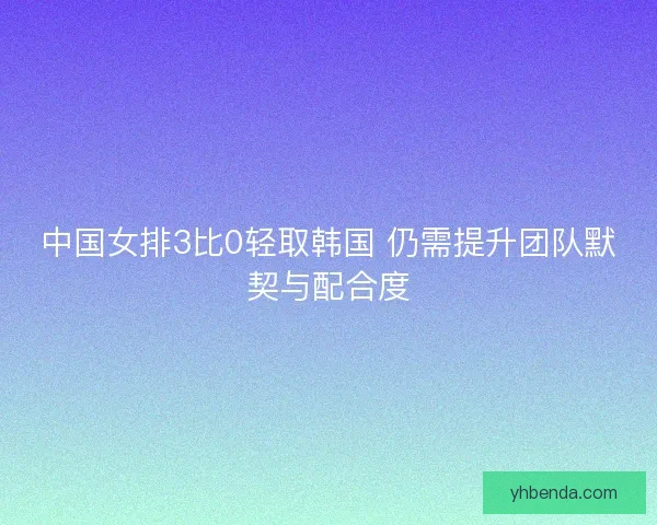 中国女排3比0轻取韩国 仍需提升团队默契与配合度