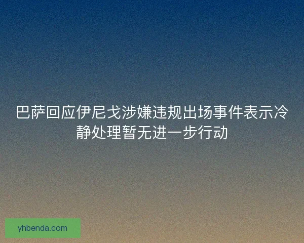 巴萨回应伊尼戈涉嫌违规出场事件表示冷静处理暂无进一步行动